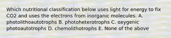 Which nutritional classification below uses light for energy to fix CO2 and uses the electrons from inorganic molecules. A. photolithoautotrophs B. photoheterotrophs C. oxygenic photoautotrophs D. chemolithotrophs E. None of the above