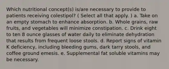 Which nutritional concept(s) is/are necessary to provide to patients receiving colestipol? ( Select all that apply. ) a. Take on an empty stomach to enhance absorption. b. Whole grains, raw fruits, and vegetables will minimize constipation. c. Drink eight to ten 8 ounce glasses of water daily to eliminate dehydration that results from frequent loose stools. d. Report signs of vitamin K deficiency, including bleeding gums, dark tarry stools, and coffee ground emesis. e. Supplemental fat soluble vitamins may be necessary.