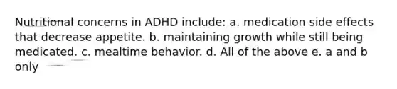 Nutritional concerns in ADHD include: a. medication side effects that decrease appetite. b. maintaining growth while still being medicated. c. mealtime behavior. d. All of the above e. a and b only