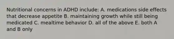 Nutritional concerns in ADHD include: A. medications side effects that decrease appetite B. maintaining growth while still being medicated C. mealtime behavior D. all of the above E. both A and B only