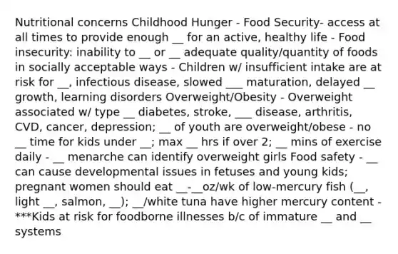 Nutritional concerns Childhood Hunger - Food Security- access at all times to provide enough __ for an active, healthy life - Food insecurity: inability to __ or __ adequate quality/quantity of foods in socially acceptable ways - Children w/ insufficient intake are at risk for __, infectious disease, slowed ___ maturation, delayed __ growth, learning disorders Overweight/Obesity - Overweight associated w/ type __ diabetes, stroke, ___ disease, arthritis, CVD, cancer, depression; __ of youth are overweight/obese - no __ time for kids under __; max __ hrs if over 2; __ mins of exercise daily - __ menarche can identify overweight girls Food safety - __ can cause developmental issues in fetuses and young kids; pregnant women should eat __-__oz/wk of low-mercury fish (__, light __, salmon, __); __/white tuna have higher mercury content -***Kids at risk for foodborne illnesses b/c of immature __ and __ systems