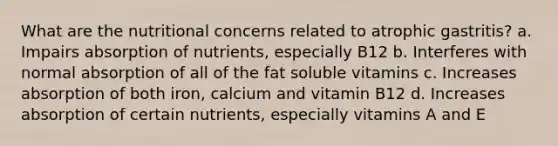 What are the nutritional concerns related to atrophic gastritis? a. Impairs absorption of nutrients, especially B12 b. Interferes with normal absorption of all of the fat soluble vitamins c. Increases absorption of both iron, calcium and vitamin B12 d. Increases absorption of certain nutrients, especially vitamins A and E