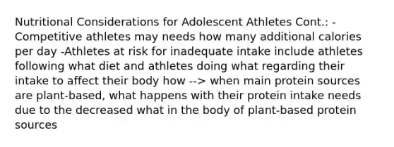 Nutritional Considerations for Adolescent Athletes Cont.: -Competitive athletes may needs how many additional calories per day -Athletes at risk for inadequate intake include athletes following what diet and athletes doing what regarding their intake to affect their body how --> when main protein sources are plant-based, what happens with their protein intake needs due to the decreased what in the body of plant-based protein sources