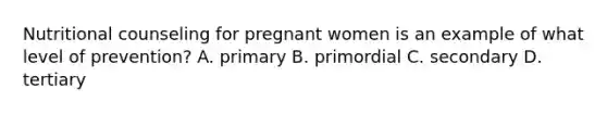 Nutritional counseling for pregnant women is an example of what level of prevention? A. primary B. primordial C. secondary D. tertiary