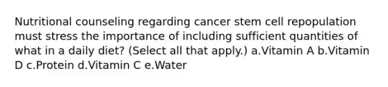 Nutritional counseling regarding cancer stem cell repopulation must stress the importance of including sufficient quantities of what in a daily diet? (Select all that apply.) a.Vitamin A b.Vitamin D c.Protein d.Vitamin C e.Water