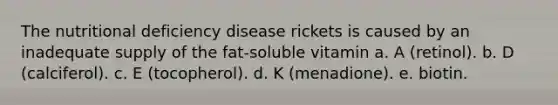 The nutritional deficiency disease rickets is caused by an inadequate supply of the fat-soluble vitamin a. A (retinol). b. D (calciferol). c. E (tocopherol). d. K (menadione). e. biotin.