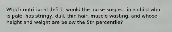 Which nutritional deficit would the nurse suspect in a child who is pale, has stringy, dull, thin hair, muscle wasting, and whose height and weight are below the 5th percentile?