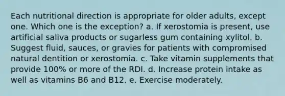 Each nutritional direction is appropriate for older adults, except one. Which one is the exception? a. If xerostomia is present, use artificial saliva products or sugarless gum containing xylitol. b. Suggest fluid, sauces, or gravies for patients with compromised natural dentition or xerostomia. c. Take vitamin supplements that provide 100% or more of the RDI. d. Increase protein intake as well as vitamins B6 and B12. e. Exercise moderately.