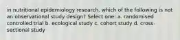 in nutritional epidemiology research, which of the following is not an observational study design? Select one: a. randomised controlled trial b. ecological study c. cohort study d. cross-sectional study