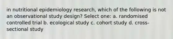 in nutritional epidemiology research, which of the following is not an observational study design? Select one: a. randomised controlled trial b. ecological study c. cohort study d. cross-sectional study