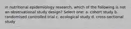 in nutritional epidemiology research, which of the following is not an observational study design? Select one: a. cohort study b. randomised controlled trial c. ecological study d. cross-sectional study