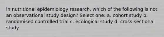 in nutritional epidemiology research, which of the following is not an observational study design? Select one: a. cohort study b. randomised controlled trial c. ecological study d. cross-sectional study