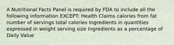 A Nutritional Facts Panel is required by FDA to include all the following information EXCEPT: Health Claims calories from fat number of servings total calories Ingredients in quantities expressed in weight serving size Ingredients as a percentage of Daily Value