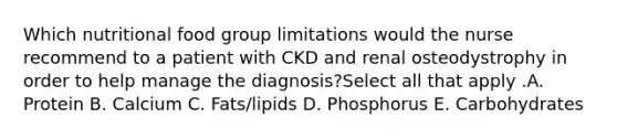 Which nutritional food group limitations would the nurse recommend to a patient with CKD and renal osteodystrophy in order to help manage the diagnosis?Select all that apply .A. Protein B. Calcium C. Fats/lipids D. Phosphorus E. Carbohydrates