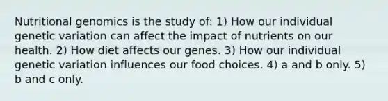 Nutritional genomics is the study of: 1) How our individual genetic variation can affect the impact of nutrients on our health. 2) How diet affects our genes. 3) How our individual genetic variation influences our food choices. 4) a and b only. 5) b and c only.