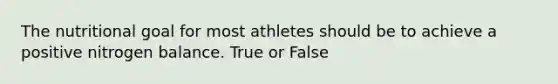 The nutritional goal for most athletes should be to achieve a positive nitrogen balance. True or False