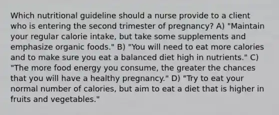 Which nutritional guideline should a nurse provide to a client who is entering the second trimester of pregnancy? A) "Maintain your regular calorie intake, but take some supplements and emphasize organic foods." B) "You will need to eat more calories and to make sure you eat a balanced diet high in nutrients." C) "The more food energy you consume, the greater the chances that you will have a healthy pregnancy." D) "Try to eat your normal number of calories, but aim to eat a diet that is higher in fruits and vegetables."