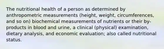 The nutritional health of a person as determined by anthropometric measurements (height, weight, circumferences, and so on) biochemical measurements of nutrients or their by-products in blood and urine, a clinical (physical) examination, dietary analysis, and economic evaluation; also called nutritional status.