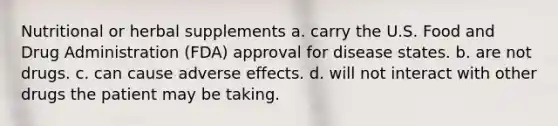 Nutritional or herbal supplements a. carry the U.S. Food and Drug Administration (FDA) approval for disease states. b. are not drugs. c. can cause adverse effects. d. will not interact with other drugs the patient may be taking.