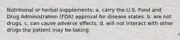 Nutritional or herbal supplements: a. carry the U.S. Food and Drug Administration (FDA) approval for disease states. b. are not drugs. c. can cause adverse effects. d. will not interact with other drugs the patient may be taking.