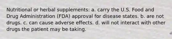 Nutritional or herbal supplements: a. carry the U.S. Food and Drug Administration (FDA) approval for disease states. b. are not drugs. c. can cause adverse effects. d. will not interact with other drugs the patient may be taking.