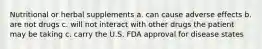 Nutritional or herbal supplements a. can cause adverse effects b. are not drugs c. will not interact with other drugs the patient may be taking c. carry the U.S. FDA approval for disease states