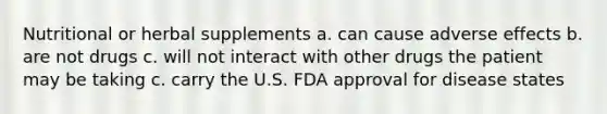 Nutritional or herbal supplements a. can cause adverse effects b. are not drugs c. will not interact with other drugs the patient may be taking c. carry the U.S. FDA approval for disease states