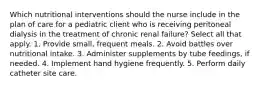 Which nutritional interventions should the nurse include in the plan of care for a pediatric client who is receiving peritoneal dialysis in the treatment of chronic renal failure? Select all that apply. 1. Provide small, frequent meals. 2. Avoid battles over nutritional intake. 3. Administer supplements by tube feedings, if needed. 4. Implement hand hygiene frequently. 5. Perform daily catheter site care.