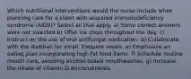 Which nutritional interventions would the nurse include when planning care for a client with acquired immunodeficiency syndrome (AIDS)? Select all that apply. a) Some correct answers were not selected b) Offer ice chips throughout the day. c) Instruct on the use of oral antifungal medication. d) Collaborate with the dietitian for small, frequent meals. e) Emphasize an eating plan incorporating high-fat food items. f) Schedule routine mouth care, avoiding alcohol-based mouthwashes. g) Increase the intake of vitamin D micronutrients.