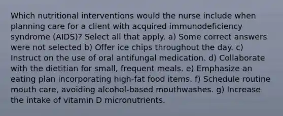 Which nutritional interventions would the nurse include when planning care for a client with acquired immunodeficiency syndrome (AIDS)? Select all that apply. a) Some correct answers were not selected b) Offer ice chips throughout the day. c) Instruct on the use of oral antifungal medication. d) Collaborate with the dietitian for small, frequent meals. e) Emphasize an eating plan incorporating high-fat food items. f) Schedule routine mouth care, avoiding alcohol-based mouthwashes. g) Increase the intake of vitamin D micronutrients.