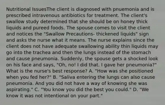 Nutritional IssuesThe client is diagnosed with pnuemonia and is prescribed intravenous antibiotics for treatment. The client's swallow study determined that she should be on honey thick liquids and pureed foods. The spouse comes to visit the client and notices the "Swallow Precautions- thickened liquids" sign and asks the nurse what it means. The nurse explains since the client does not have adequate swallowing ability thin liquids may go into the trachea and then the lungs instead of the stomach and cause pneumonia. Suddenly, the spouse gets a shocked look on his face and says, "Oh, no! I did that. I gave her pneumonia?" What is the nurse's best response? A. "How was she positioned when you fed her?" B. "Saliva entering the lungs can also cause pneumonia. And you did not have a way of knowing she was aspirating." C. "You know you did the best you could." D. "We know it was not intentional on your part."