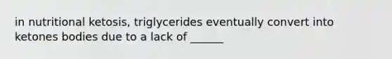 in nutritional ketosis, triglycerides eventually convert into ketones bodies due to a lack of ______