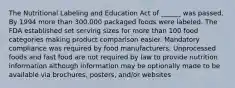 The Nutritional Labeling and Education Act of ______ was passed. By 1994 more than 300,000 packaged foods were labeled. The FDA established set serving sizes for more than 100 food categories making product comparison easier. Mandatory compliance was required by food manufacturers. Unprocessed foods and fast food are not required by law to provide nutrition information although information may be optionally made to be available via brochures, posters, and/or websites