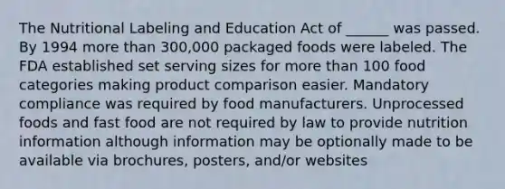 The Nutritional Labeling and Education Act of ______ was passed. By 1994 more than 300,000 packaged foods were labeled. The FDA established set serving sizes for more than 100 food categories making product comparison easier. Mandatory compliance was required by food manufacturers. Unprocessed foods and fast food are not required by law to provide nutrition information although information may be optionally made to be available via brochures, posters, and/or websites