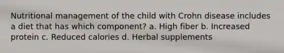 Nutritional management of the child with Crohn disease includes a diet that has which component? a. High fiber b. Increased protein c. Reduced calories d. Herbal supplements