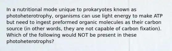 In a nutritional mode unique to prokaryotes known as photoheterotrophy, organisms can use light energy to make ATP but need to ingest preformed <a href='https://www.questionai.com/knowledge/kjUwUacPFG-organic-molecules' class='anchor-knowledge'>organic molecules</a> as their carbon source (in other words, they are not capable of carbon fixation). Which of the following would NOT be present in these photoheterotrophs?