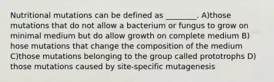 Nutritional mutations can be defined as ________. A)those mutations that do not allow a bacterium or fungus to grow on minimal medium but do allow growth on complete medium B) hose mutations that change the composition of the medium C)those mutations belonging to the group called prototrophs D) those mutations caused by site‐specific mutagenesis