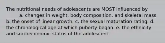 The nutritional needs of adolescents are MOST influenced by _____ a. changes in weight, body composition, and skeletal mass. b. the onset of linear growth. c. the sexual maturation rating. d. the chronological age at which puberty began. e. the ethnicity and socioeconomic status of the adolescent.