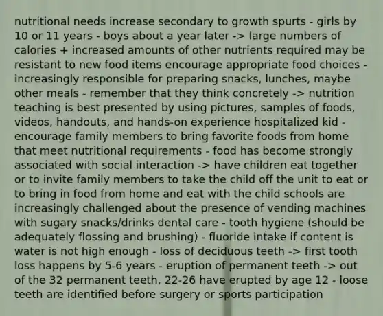 nutritional needs increase secondary to growth spurts - girls by 10 or 11 years - boys about a year later -> large numbers of calories + increased amounts of other nutrients required may be resistant to new food items encourage appropriate food choices - increasingly responsible for preparing snacks, lunches, maybe other meals - remember that they think concretely -> nutrition teaching is best presented by using pictures, samples of foods, videos, handouts, and hands-on experience hospitalized kid - encourage family members to bring favorite foods from home that meet nutritional requirements - food has become strongly associated with social interaction -> have children eat together or to invite family members to take the child off the unit to eat or to bring in food from home and eat with the child schools are increasingly challenged about the presence of vending machines with sugary snacks/drinks dental care - tooth hygiene (should be adequately flossing and brushing) - fluoride intake if content is water is not high enough - loss of deciduous teeth -> first tooth loss happens by 5-6 years - eruption of permanent teeth -> out of the 32 permanent teeth, 22-26 have erupted by age 12 - loose teeth are identified before surgery or sports participation