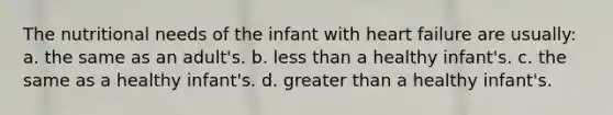 The nutritional needs of the infant with heart failure are usually: a. the same as an adult's. b. less than a healthy infant's. c. the same as a healthy infant's. d. greater than a healthy infant's.