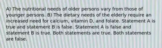 A) The nutritional needs of older persons vary from those of younger persons. B) The dietary needs of the elderly require an increased need for calcium, vitamin D, and folate. Statement A is true and statement B is false. Statement A is false and statement B is true. Both statements are true. Both statements are false.