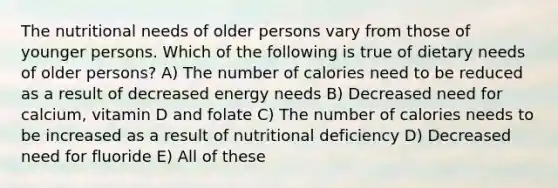 The nutritional needs of older persons vary from those of younger persons. Which of the following is true of dietary needs of older persons? A) The number of calories need to be reduced as a result of decreased energy needs B) Decreased need for calcium, vitamin D and folate C) The number of calories needs to be increased as a result of nutritional deficiency D) Decreased need for fluoride E) All of these