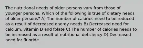 The nutritional needs of older persons vary from those of younger persons. Which of the following is true of dietary needs of older persons? A) The number of calories need to be reduced as a result of decreased energy needs B) Decreased need for calcium, vitamin D and folate C) The number of calories needs to be increased as a result of nutritional deficiency D) Decreased need for fluoride