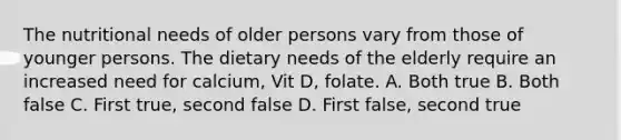 The nutritional needs of older persons vary from those of younger persons. The dietary needs of the elderly require an increased need for calcium, Vit D, folate. A. Both true B. Both false C. First true, second false D. First false, second true