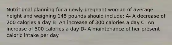 Nutritional planning for a newly pregnant woman of average height and weighing 145 pounds should include: A- A decrease of 200 calories a day B- An increase of 300 calories a day C- An increase of 500 calories a day D- A maintenance of her present caloric intake per day