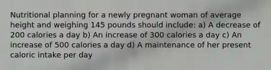 Nutritional planning for a newly pregnant woman of average height and weighing 145 pounds should include: a) A decrease of 200 calories a day b) An increase of 300 calories a day c) An increase of 500 calories a day d) A maintenance of her present caloric intake per day