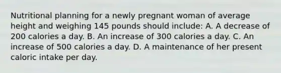 Nutritional planning for a newly pregnant woman of average height and weighing 145 pounds should include: A. A decrease of 200 calories a day. B. An increase of 300 calories a day. C. An increase of 500 calories a day. D. A maintenance of her present caloric intake per day.