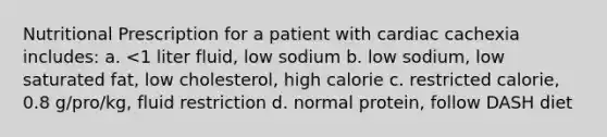 Nutritional Prescription for a patient with cardiac cachexia includes: a. <1 liter fluid, low sodium b. low sodium, low saturated fat, low cholesterol, high calorie c. restricted calorie, 0.8 g/pro/kg, fluid restriction d. normal protein, follow DASH diet