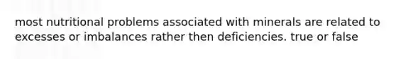 most nutritional problems associated with minerals are related to excesses or imbalances rather then deficiencies. true or false