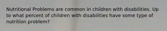 Nutritional Problems are common in children with disabilities. Up to what percent of children with disabilities have some type of nutrition problem?